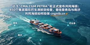 达飞“CMA CGM PETRA”轮正式宣布共同海损：450个集装箱在巴生港卸货检查，曾挂靠青岛与南沙